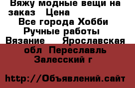 Вяжу модные вещи на заказ › Цена ­ 3000-10000 - Все города Хобби. Ручные работы » Вязание   . Ярославская обл.,Переславль-Залесский г.